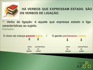   Verbo de ligação: é aquele que expressa estado e liga
características ao sujeito.
Exemplos:

O choro da criança parecia fraco.             /   O garoto permaneceu calado.



                     verbo   característica                  verbo    característica
                      de        do                            de         do
                   ligação    sujeito                       ligação    sujeito
 