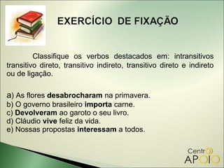Classifique os verbos destacados em: intransitivos
transitivo direto, transitivo indireto, transitivo direto e indireto
ou de ligação.

a) As flores desabrocharam na primavera.
b) O governo brasileiro importa carne.
c) Devolveram ao garoto o seu livro.
d) Cláudio vive feliz da vida.
e) Nossas propostas interessam a todos.
 