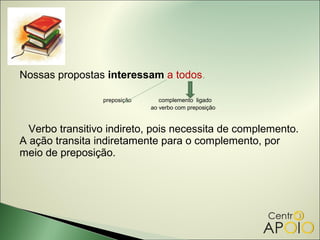 Nossas propostas interessam a todos.

                 preposição      complemento ligado
                              ao verbo com preposição


  Verbo transitivo indireto, pois necessita de complemento.
A ação transita indiretamente para o complemento, por
meio de preposição.
 
