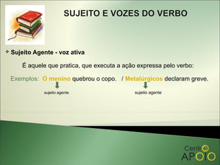    Sujeito Agente - voz ativa

        É aquele que pratica, que executa a ação expressa pelo verbo:

    Exemplos: O menino quebrou o copo. / Metalúrgicos declaram greve.

               sujeito agente                   sujeito agente
 