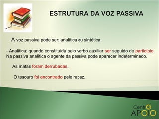 A voz passiva pode ser: analítica ou sintética.

- Analítica: quando constituída pelo verbo auxiliar ser seguido de particípio.
Na passiva analítica o agente da passiva pode aparecer indeterminado.

   As matas foram derrubadas.

   O tesouro foi encontrado pelo rapaz.
 