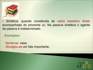 - Sintética: quando constituída de verbo transitivo direto
acompanhado do pronome se. Na passiva sintética o agente
da passiva é indeterminado.

 Exemplos:

 Vende-se casa.
 Divulgou-se um fato importante.
 
