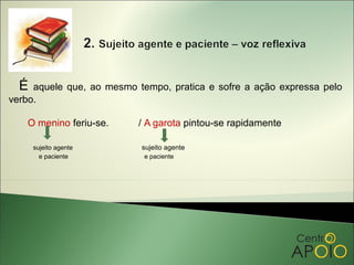 É  aquele que, ao mesmo tempo, pratica e sofre a ação expressa pelo
verbo.

   O menino feriu-se.     / A garota pintou-se rapidamente

      sujeito agente       sujeito agente
        e paciente          e paciente
 