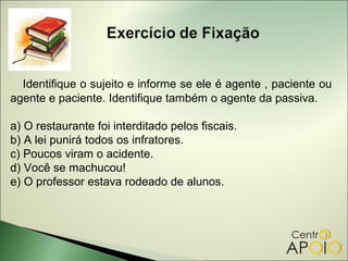 Identifique o sujeito e informe se ele é agente , paciente ou
agente e paciente. Identifique também o agente da passiva.

a) O restaurante foi interditado pelos fiscais.
b) A lei punirá todos os infratores.
c) Poucos viram o acidente.
d) Você se machucou!
e) O professor estava rodeado de alunos.
 