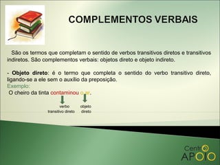São os termos que completam o sentido de verbos transitivos diretos e transitivos
indiretos. São complementos verbais: objetos direto e objeto indireto.

- Objeto direto: é o termo que completa o sentido do verbo transitivo direto,
ligando-se a ele sem o auxílio da preposição.
Exemplo:
 O cheiro da tinta contaminou o ar.

                        verbo       objeto
                transitivo direto   direto
 