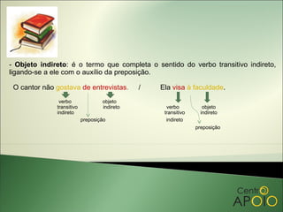- Objeto indireto: é o termo que completa o sentido do verbo transitivo indireto,
ligando-se a ele com o auxílio da preposição.

 O cantor não gostava de entrevistas.         /   Ela visa à faculdade.
               verbo               objeto
              transitivo           indireto         verbo          objeto
              indireto                             transitivo     indireto
                           preposição               indireto
                                                                preposição
 