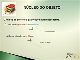 O núcleo do objeto é a palavra principal desse termo.

 O cantor não gostava de entrevistas.

                          objeto
                                               núcleo do objeto


  A fêmea abandonou o filhote.
                        objeto
                                        núcleo do objeto
 