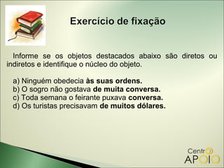 Informe se os objetos destacados abaixo são diretos ou
indiretos e identifique o núcleo do objeto.

 a) Ninguém obedecia às suas ordens.
 b) O sogro não gostava de muita conversa.
 c) Toda semana o feirante puxava conversa.
 d) Os turistas precisavam de muitos dólares.
 