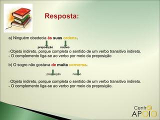 a) Ninguém obedecia às suas ordens.

                preposição    núcleo
- Objeto
       indireto, porque completa o sentido de um verbo transitivo indireto.
- O complemento liga-se ao verbo por meio da preposição

b) O sogro não gostava de muita conversa.

                     preposição        núcleo

- Objeto
       indireto, porque completa o sentido de um verbo transitivo indireto.
- O complemento liga-se ao verbo por meio da preposição.
 