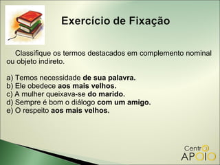 Classifique os termos destacados em complemento nominal
ou objeto indireto.

a) Temos necessidade de sua palavra.
b) Ele obedece aos mais velhos.
c) A mulher queixava-se do marido.
d) Sempre é bom o diálogo com um amigo.
e) O respeito aos mais velhos.
 