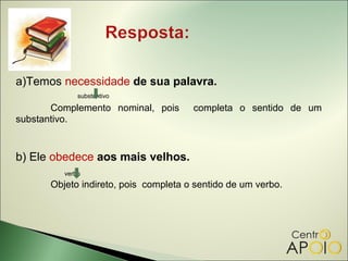 a)Temos necessidade de sua palavra.
             substantivo

       Complemento nominal, pois      completa o sentido de um
substantivo.


b) Ele obedece aos mais velhos.
         verbo
      Objeto indireto, pois completa o sentido de um verbo.
 