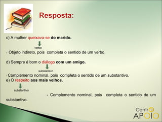 c) A mulher queixava-se do marido.

                    verbo
-   Objeto indireto, pois completa o sentido de um verbo.

d) Sempre é bom o diálogo com um amigo.

                      substantivo
- Complemento   nominal, pois completa o sentido de um substantivo.
e) O respeito aos mais velhos.

      substantivo
                            - Complemento nominal, pois     completa o sentido de um
substantivo.
 