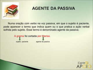 Numa oração com verbo na voz passiva, em que o sujeito é paciente,
pode aparecer o termo que indica quem ou o que pratica a ação verbal
sofrida pelo sujeito. Esse termo é denominado agente da passiva.

        A grama foi cortada por Marisa.

          sujeito paciente   agente da passiva
 