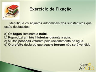 Identifique os adjuntos adnominais dos substantivos que
estão destacados.

a) Os fogos iluminam a noite.
b) Reproduziram três histórias durante a aula.
c) Muitas pessoas votaram pelo racionamento de água.
d) O prefeito declarou que aquele terreno não será vendido.
 