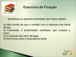Identifique os adjuntos adverbiais das frases abaixo:

a) Não duvido de que o contato com a natureza nos deixe
felizes.
b) Friamente, o entrevistado confessou que roubara o
carro.
c) O pessoal saiu bem devagar.
d) Dormimos cedo e levantamos tarde.
 