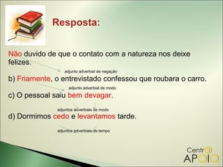 Não duvido de que o contato com a natureza nos deixe
felizes.
                 adjunto adverbial de negação

b) Friamente, o entrevistado confessou que roubara o carro.
                    adjunto adverbial de modo

c) O pessoal saiu bem devagar.
              adjuntos adverbiais de modo
d) Dormimos cedo e levantamos tarde.
              adjuntos adverbiais de tempo
 