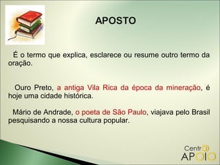 É o termo que explica, esclarece ou resume outro termo da
oração.


  Ouro Preto, a antiga Vila Rica da época da mineração, é
hoje uma cidade histórica.

 Mário de Andrade, o poeta de São Paulo, viajava pelo Brasil
pesquisando a nossa cultura popular.
 
