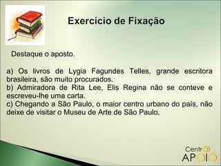 Destaque o aposto.

a) Os livros de Lygia Fagundes Telles, grande escritora
brasileira, são muito procurados.
b) Admiradora de Rita Lee, Elis Regina não se conteve e
escreveu-lhe uma carta.
c) Chegando a São Paulo, o maior centro urbano do país, não
deixe de visitar o Museu de Arte de São Paulo.
 