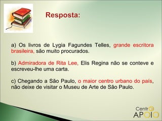 a) Os livros de Lygia Fagundes Telles, grande escritora
brasileira, são muito procurados.

b) Admiradora de Rita Lee, Elis Regina não se conteve e
escreveu-lhe uma carta.

c) Chegando a São Paulo, o maior centro urbano do país,
não deixe de visitar o Museu de Arte de São Paulo.
 