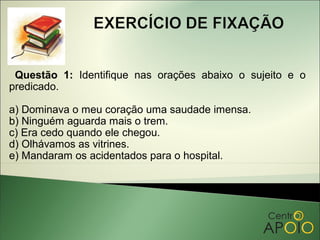 Questão 1: Identifique nas orações abaixo o sujeito e o
predicado.

a) Dominava o meu coração uma saudade imensa.
b) Ninguém aguarda mais o trem.
c) Era cedo quando ele chegou.
d) Olhávamos as vitrines.
e) Mandaram os acidentados para o hospital.
 