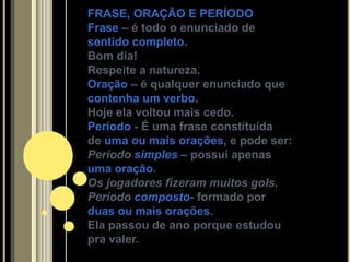 FRASE, ORAÇÃO E PERÍODO
Frase – é todo o enunciado de
sentido completo.
Bom dia!
Respeite a natureza.
Oração – é qualquer enunciado que
contenha um verbo.
Hoje ela voltou mais cedo.
Período - É uma frase constituída
de uma ou mais orações, e pode ser:
Período simples – possui apenas
uma oração.
Os jogadores fizeram muitos gols.
Período composto- formado por
duas ou mais orações.
Ela passou de ano porque estudou
pra valer.
 