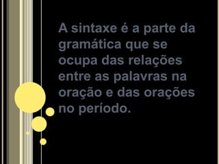 A sintaxe é a parte da
gramática que se
ocupa das relações
entre as palavras na
oração e das orações
no período.
 