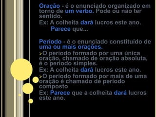 Oração - é o enunciado organizado em
torno de um verbo. Pode ou não ter
sentido.
Ex: A colheita dará lucros este ano.
    Parece que...

Período - é o enunciado constituído de
uma ou mais orações.
O período formado por uma única
oração, chamado de oração absoluta,
é o período simples.
Ex: A colheita dará lucros este ano.
O período formado por mais de uma
oração é chamado de período
composto
Ex: Parece que a colheita dará lucros
este ano.
 