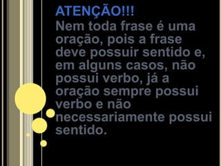 ATENÇÃO!!!
Nem toda frase é uma
oração, pois a frase
deve possuir sentido e,
em alguns casos, não
possui verbo, já a
oração sempre possui
verbo e não
necessariamente possui
sentido.
 