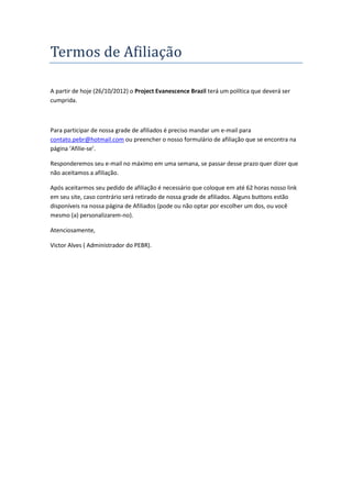 Termos de Afiliaçao

A partir de hoje (26/10/2012) o Project Evanescence Brazil terá um política que deverá ser
cumprida.



Para participar de nossa grade de afiliados é preciso mandar um e-mail para
contato.pebr@hotmail.com ou preencher o nosso formulário de afiliação que se encontra na
página ‘Afilie-se’.

Responderemos seu e-mail no máximo em uma semana, se passar desse prazo quer dizer que
não aceitamos a afiliação.

Após aceitarmos seu pedido de afiliação é necessário que coloque em até 62 horas nosso link
em seu site, caso contrário será retirado de nossa grade de afiliados. Alguns buttons estão
disponíveis na nossa página de Afiliados (pode ou não optar por escolher um dos, ou você
mesmo (a) personalizarem-no).

Atenciosamente,

Victor Alves ( Administrador do PEBR).
 