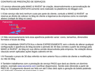 CONTRATO DE PRESTAÇÃO DE SERVIÇOS

I O serviço oferecido pela MAKE & INVENT de criação, desenvolvimento e personalização de
blog na modalidade GRATUITA somente será realizado na plataforma do blogger.com.

I.I Este serviço não terá nenhum custo por parte do cliente, contudo a MAKE & INVENT se
reserva ao direito de colocar no blog do cliente a logomarca da empresa como no exemplo
abaixo (rodapé do blog no caso):
 Patrocínio:




I.II Não necessariamente terá essa aparência podendo variar: cores, tamanhos, dimensões
formatos e locais do blog.

I.III Na modalidade GRATUITA fica o cliente EXPRESSAMENTE sem o direito de alterar qualquer
configuração e aparência do blog durante o período de 30 dias corridos a partir da entrega pela
MAKE & INVENT do blog em sua última versão desenvolvida pela empresa. Na violação dessa
clausula seram aplicadas ações legais cabiveis em lei.

I.IV Passado o prazo de 30 dias referido no item anterior fica a critério do cliente a modificação
ou não do blog.

II Também trabalhamos com a prestação de serviço PAGO que dará ao cliente um domínio
próprio, exemplo www.seunome.com (verificar disponíveis). Sendo este oferecido a partir de
R$22,00. O pagamento deverá ser feito em até 5 dias úteis após a geração do boleto podendo
 