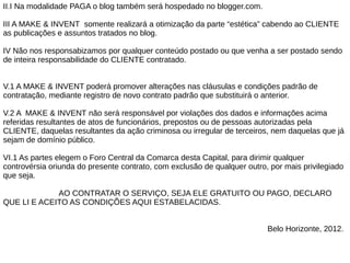 II.I Na modalidade PAGA o blog também será hospedado no blogger.com.

III A MAKE & INVENT somente realizará a otimização da parte “estética” cabendo ao CLIENTE
as publicações e assuntos tratados no blog.

IV Não nos responsabizamos por qualquer conteúdo postado ou que venha a ser postado sendo
de inteira responsabilidade do CLIENTE contratado.


V.1 A MAKE & INVENT poderá promover alterações nas cláusulas e condições padrão de
contratação, mediante registro de novo contrato padrão que substituirá o anterior.

V.2 A MAKE & INVENT não será responsável por violações dos dados e informações acima
referidas resultantes de atos de funcionários, prepostos ou de pessoas autorizadas pela
CLIENTE, daquelas resultantes da ação criminosa ou irregular de terceiros, nem daquelas que já
sejam de domínio público.

VI.1 As partes elegem o Foro Central da Comarca desta Capital, para dirimir qualquer
controvérsia oriunda do presente contrato, com exclusão de qualquer outro, por mais privilegiado
que seja.

             AO CONTRATAR O SERVIÇO, SEJA ELE GRATUITO OU PAGO, DECLARO
QUE LI E ACEITO AS CONDIÇÕES AQUI ESTABELACIDAS.


                                                                          Belo Horizonte, 2012.
 