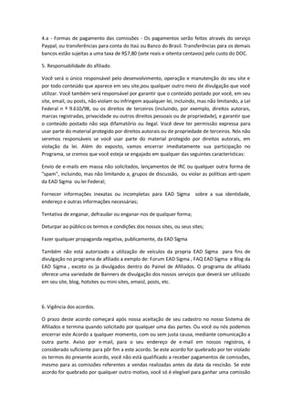 4.a - Formas de pagamento das comissões - Os pagamentos serão feitos através do serviço 
Paypal, ou transferências para conta do Itaú ou Banco do Brasil. Transferências para os demais 
bancos estão sujeitas a uma taxa de R$7,80 (sete reais e oitenta centavos) pelo custo do DOC. 
5. Responsabilidade do afiliado. 
Você será o único responsável pelo desenvolvimento, operação e manutenção do seu site e 
por todo conteúdo que aparece em seu site,pou qualquer outro meio de divulgação que você 
utilizar. Você também será responsável por garantir que o conteúdo postado por você, em seu 
site, email, ou posts, não violam ou infringem aqualquer lei, incluindo, mas não limitando, a Lei 
Federal n º 9.610/98, ou os direitos de terceiros (incluindo, por exemplo, direitos autorais, 
marcas registradas, privacidade ou outros direitos pessoais ou de propriedade), e garantir que 
o conteúdo postado não seja difamatório ou ilegal. Você deve ter permissão expressa para 
usar parte do material protegido por direitos autorais ou de propriedade de terceiros. Nós não 
seremos responsáveis se você usar parte do material protegido por direitos autorais, em 
violação da lei. Além do exposto, vamos encerrar imediatamente sua participação no 
Programa, se cremos que você esteja se engajado em qualquer das seguintes características: 
Envio de e-mails em massa não solicitados, lançamentos de IRC ou qualquer outra forma de 
"spam", incluindo, mas não limitando a, grupos de discussão, ou violar as políticas anti-spam 
da EAD Sigma ou lei Federal; 
Fornecer informações inexatas ou incompletas para EAD Sigma sobre a sua identidade, 
endereço e outras informações necessárias; 
Tentativa de enganar, defraudar ou enganar-nos de qualquer forma; 
Deturpar ao público os termos e condições dos nossos sites, ou seus sites; 
Fazer qualquer propaganda negativa, publicamente, da EAD Sigma 
Também não está autorizado a utilização de veículos da propria EAD Sigma para fins de 
divulgação no programa de afiliado a exmplo de: Forum EAD Sigma , FAQ EAD Sigma e Blog da 
EAD Sigma , exceto os ja divulgados dentro do Painel de Afiliados. O programa de afiliado 
oferece uma variedade de Banners de divulgação dos nossos serviços que deverá ser utilizado 
em seu site, blog, hotsites ou mini-sites, emaisl, posts, etc. 
6. Vigência dos acordos. 
O prazo deste acordo começará após nossa aceitação de seu cadastro no nosso Sistema de 
Afiliados e termina quando solicitado por qualquer uma das partes. Ou você ou nós podemos 
encerrar este Acordo a qualquer momento, com ou sem justa causa, mediante comunicação a 
outra parte. Aviso por e-mail, para o seu endereço de e-mail em nossos registros, é 
considerado suficiente para pôr fim a este acordo. Se este acordo for quebrado por ter violado 
os termos do presente acordo, você não está qualificado a receber pagamentos de comissões, 
mesmo para as comissões referentes a vendas realizadas antes da data da rescisão. Se este 
acordo for quebrado por qualquer outro motivo, você só é elegível para ganhar uma comissão 
 