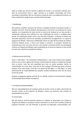 sobre as vendas que ocorrem durante a vigência do acordo, e as comissões auferidas até a 
data de encerramento ficará a pagar somente se os pedidos relacionados não forem 
cancelados ou devolvidos. Nós nos reservamos o direito de reter o seu pagamento final por um 
prazo razoável para assegurar que a quantia correta seja paga. 
7. Modificação. 
Nós podemos modificar quaisquer dos termos e condições previstos no presente acordo e a 
qualquer momento. Aviso de qualquer alteração pelo e-mail, para o seu endereço em nossos 
registros, ou o lançamento do nosso site de um anúncio de mudança de um novo acordo, é 
considerado suficiente para notificá-lo de uma modificação dos termos e condições deste 
acordo. As modificações podem incluir, mas não estão limitadas a, mudanças no âmbito das 
comissões disponíveis, horários de comissões, procedimentos de pagamento e as regras do 
programa de afiliados. Todas essas modificações entram em vigor 48 horas depois de notificar 
conforme disposto acima, a menos que indique o contrário. Se qualquer alteração for 
inaceitável para você, seu único recurso é o de rescindir o presente Acordo. Sua participação 
contínua no Programa de Afiliados, após a publicação de um aviso de mudança ou novo acordo 
no nosso site, constituirá aceitação da mudança. 
8. Relacionamento das Partes. 
Você e a EAD Sigma são contratantes independentes e nada neste Acordo criará qualquer 
parceria, joint venture, agência de franquia, representação de vendas ou relação de emprego 
entre as partes. Você não terá autoridade para fazer ou aceitar quaisquer ofertas ou 
representações em nosso nome. Você não vai fazer qualquer afirmação que possa contrariar 
qualquer coisa nesta secção. Você não é um agente da EAD Sigma e a EAD Sigma se isenta 
expressamente da responsabilidade por qualquer conduta realizada por você, fora de nossos 
termos de acordo. 
Qualquer propaganda negativa partindo de um afiliado, resultará no encerramento imediato 
da participação deste afiliado no programa. 
9. Limitação de Responsabilidade. 
Não nos responsabilizamos por qualquer perda de receitas, lucros ou dados, decorrentes do 
presente acordo, ou do programa de afiliados, mesmo que tenhamos sido avisados da 
possibilidade de tais danos. 
10. Avisos legais. 
Nós não fazemos nenhuma garantia expressa ou implícita ou declarações com relação ao 
programa de afiliados ou quaisquer serviços corporativos ou outros itens vendidos através do 
programa (incluindo, mas não limitando, as garantias de adequação, comercialização, não- 
 