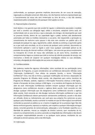 conformidade, ou quaisquer garantias implícitas decorrentes de um curso de execução, 
negociação ou utilização comercial). Além disso, nós não fazemos nenhuma representação que 
o funcionamento do nosso site será ininterrupta ou livre de erros, e nós não seremos 
responsáveis pelas conseqüências de quaisquer interrupções ou erros. 
11. Representações e Garantias. 
Você declara e nos garante que este acordo foi regular e validamente executado e recebido 
por você e constitui sua obrigação legal, válida e vinculante, exeqüível contra você, em 
conformidade com os seus termos, e que a execução, de entrega e de desempenho por você 
no presente Acordo, dentro de sua capacidade legal e poder, tenham sido devidamente 
autorizadas por todas as medidas necessárias a sua parte, não requerendo a aprovação ou 
consentimento de nenhuma outra pessoa e não viola nem constitui um padrão sob a (i) 
prestação de qualquer lei, regra, regulamento, ordem, decisão ou sentença, à qual está sujeito 
ou a que você está vinculado, ou (ii) os termos de qualquer outro contrato, documento ou 
instrumento aplicável a você ou ligado a você. Caso qualquer autoridade policial ou do 
prestador de serviço de internet notificar a EAD Sigma com aviso de que possui envolvimento 
no transporte de e-mails de massa não solicitados ou de outra forma, envolvidas em 
comportamentos ilegais ou conduta que viole os termos do referido prestador de serviço, nos 
reservamos o direito de cooperar em qualquer investigação relativa as suas atividades, 
incluindo a divulgação de informações de sua conta em relação a eles. 
12. Confidencialidade. 
Nós podemos revelar-lhe algumas informações, como resultado de sua participação como 
integrante do Programa, as quais consideramos ser confidenciais (doravante referidas como 
"Informação Confidencial"). Para efeitos do presente Acordo, o termo "Informação 
Confidencial" inclui, mas não se limita a, quaisquer modificações nos termos e disposições do 
presente Programa de Afiliados deste acordo, não disponíveis para outros membros do 
Programa de Afiliados, website, negócios e informações financeiras relativas à EAD Sigma , 
cliente e fornecedor de listas relativas à EAD Sigma e os membros do Programa de Parceria, 
além de você. Informações Confidenciais também incluem qualquer informação que nós 
designamos como confidenciais durante a vigência deste acordo. Você concorda em não 
divulgar qualquer informação que nós designamos como confidenciais durante a vigência 
deste acordo. Você concorda em não divulgar nenhuma informação confidencial e que tais 
Informações Confidenciais devem permanecer estritamente confidencial, secreto e não deve 
ser utilizado, direta ou indiretamente, por você para seus próprios fins comerciais ou para 
qualquer outra finalidade, exceto e somente na medida em que tal informação é normalmente 
conhecida ou acessível ao público ou se o mesmo é exigido por lei ou processo legal. Nós não 
damos nenhuma garantia, expressa ou implícita, com respeito a qualquer informação entregue 
abaixo, incluindo garantias de comercialização, adequação a uma finalidade específica ou a 
liberdade de patentes, marcas ou violações de direitos autorais, quer resultantes da lei, 
costume ou comportamento, ou como a precisão ou integridade das informações e não deverá 
ter qualquer responsabilidade perante si ou qualquer outra pessoa, resultantes da sua 
utilização ou terceira pessoa, como a da informação. 
13. Indenização. 
 