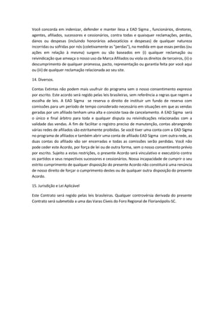Você concorda em indenizar, defender e manter ilesa a EAD Sigma , funcionários, diretores, 
agentes, afiliados, sucessores e cessionários, contra todas e quaisquer reclamações, perdas, 
danos ou despesas (incluindo honorários advocatícios e despesas) de qualquer natureza 
incorridas ou sofridas por nós (coletivamente as "perdas"), na medida em que essas perdas (ou 
ações em relação à mesma) surgem ou são baseados em (i) qualquer reclamação ou 
reivindicação que ameaça o nosso uso da Marca Afiliados ou viola os direitos de terceiros, (ii) o 
descumprimento de qualquer promessa, pacto, representação ou garantia feita por você aqui 
ou (iii) de qualquer reclamação relacionada ao seu site. 
14. Diversos. 
Contas Extintas não podem mais usufruir do programa sem o nosso consentimento expresso 
por escrito. Este acordo será regido pelas leis brasileiras, sem referência a regras que regem a 
escolha de leis. A EAD Sigma se reserva o direito de instituir um fundo de reserva com 
comissões para um período de tempo considerado necessário em situações em que as vendas 
geradas por um afiliado tenham uma alta e consiste taxa de cancelamento. A EAD Sigma será 
o único e final árbitro para toda e qualquer disputa ou reivindicações relacionadas com a 
validade das vendas. A fim de facilitar o registro preciso de manutenção, contas abrangendo 
várias redes de afiliados são estritamente proibidas. Se você tiver uma conta com a EAD Sigma 
no programa de afiliados e também abrir uma conta de afiliado EAD Sigma com outra rede, as 
duas contas do afiliado vão ser encerradas e todas as comissões serão perdidas. Você não 
pode ceder este Acordo, por força de lei ou de outra forma, sem o nosso consentimento prévio 
por escrito. Sujeito a estas restrições, o presente Acordo será vinculativo e executório contra 
os partidos e seus respectivos sucessores e cessionários. Nossa incapacidade de cumprir o seu 
estrito cumprimento de qualquer disposição do presente Acordo não constituirá uma renúncia 
de nosso direito de forçar o cumprimento destes ou de qualquer outra disposição do presente 
Acordo. 
15. Jurisdição e Lei Aplicável 
Este Contrato será regido pelas leis brasileiras. Qualquer controvérsia derivada do presente 
Contrato será submetida a uma das Varas Cíveis do Foro Regional de Florianópolis-SC. 
