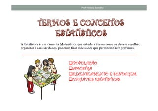 Profª Helena Borralho




A Estatística é um ramo da Matemática que estuda a forma como se devem recolher,
organizar e analisar dados, podendo tirar conclusões que permitem fazer previsões.




                                   POPULAÇÃO
                                   AMOSTRA
                                   RECENSEAMENTO E SONDAGEM
                                   VARÍÁVEIS ESTATÍSTICAS
 