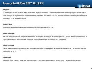 Promoção BRAVA BEST SELLERS!
                                                                                                                    www.bravatec.com.br

Objetivo
A promoção “BRAVA BEST SELLERS!” tem como objetivo incentivar a venda de projetos em Tecnologias para Mundo TOTVS
com serviços de Implantação e desenvolvimento prestados pela BRAVA – TOTVS Business Partner durante o período de 1 de
outubro a 31 de dezembro de 2012.


Público Álvo
Executivos de atendimento e relacionamento de canais e franquias TOTVS.


Como Participar
Os executivos que atuam em parceria na venda de projetos de serviços de tecnologia com a BRAVA já estão participando. A
apuração será feita pela soma das propostas comerciais fechadas no período no CRM BRAVA.


Como funciona
Serão premiados os 10 primeiros colocados de acordo com o ranking total de vendas acumuladas de 1 de outubro a 31 de
dezembro de 2012.


Premiação
Primeiro lugar: 1 iPad 2 16GB wifi. Segundo lugar: 1 iPod Nano 16GB. Demais 8 colocados: 1 iPod shuffle 2GB cada.



                                                                                                                                          3
 