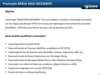 Promoção BRAVA MAD DECEMBER!
                                                                                      www.bravatec.com.br



 Objetivo


 A promoção “BRAVA MAD DECEMBER!” tem como objetivo incentivar a contratação de projetos
 em Tecnologias para Mundo TOTVS com serviços de Implantação e desenvolvimento prestados
 pela BRAVA – TOTVS Business Partner durante o mês de dezembro de 2011.


 Quais projetos qualificam a promoção?


  Implantação Básica do ECM TOTVS;
  Desenvolvimento de Processos Workflow na plataforma ECM TOTVS;
  Implantação de Kits de Processo como Qualidade, Compras, Pagamentos, RDV, etc;
  Desenvolvimento de Portais Corporativos com Tecnologia Liferay;
  Desenvolvimento de Aplicações Mobile iPhone, iPad, Android ou Windows Phone;
  Automação com coleta de Dados com coledores, códigos de barras ou RFID;
  Projetos de Integração com o uso do TOTVS ESB;
  Pacotes de Horas ou Outsourcing Técnico;
                                                                                                            3
 