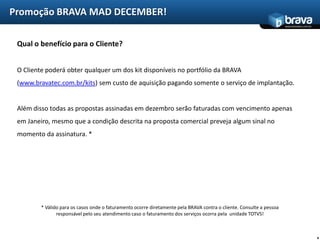 Promoção BRAVA MAD DECEMBER!
                                                                                                                       www.bravatec.com.br




 Qual o benefício para o Cliente?


 O Cliente poderá obter qualquer um dos kit disponíveis no portfólio da BRAVA
 (www.bravatec.com.br/kits) sem custo de aquisição pagando somente o serviço de implantação.


 Além disso todas as propostas assinadas em dezembro serão faturadas com vencimento apenas
 em Janeiro, mesmo que a condição descrita na proposta comercial preveja algum sinal no
 momento da assinatura. *




         * Válido para os casos onde o faturamento ocorre diretamente pela BRAVA contra o cliente. Consulte a pessoa
                responsável pelo seu atendimento caso o faturamento dos serviços ocorra pela unidade TOTVS!



                                                                                                                                             4
 