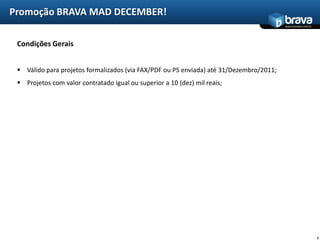 Promoção BRAVA MAD DECEMBER!
                                                                                         www.bravatec.com.br




 Condições Gerais


  Válido para projetos formalizados (via FAX/PDF ou PS enviada) até 31/Dezembro/2011;
  Projetos com valor contratado igual ou superior a 10 (dez) mil reais;




                                                                                                               5
 