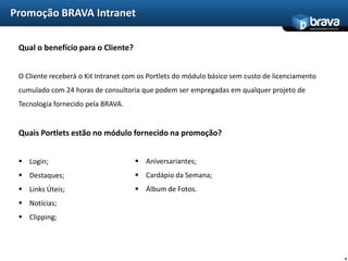 Promoção BRAVA Intranet
                                                                                            www.bravatec.com.br




 Qual o benefício para o Cliente?


 O Cliente receberá o Kit Intranet com os Portlets do módulo básico sem custo de licenciamento
 cumulado com 24 horas de consultoria que podem ser empregadas em qualquer projeto de
 Tecnologia fornecido pela BRAVA.


 Quais Portlets estão no módulo fornecido na promoção?


  Login;                             Aniversariantes;
  Destaques;                         Cardápio da Semana;
  Links Úteis;                       Álbum de Fotos.
  Notícias;
  Clipping;




                                                                                                                  4
 