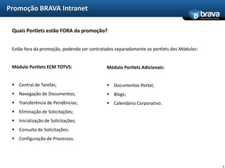 Promoção BRAVA Intranet
                                                                                          www.bravatec.com.br




 Quais Portlets estão FORA da promoção?


 Estão fora da promoção, podendo ser contratados separadamente os portlets dos Módulos:


 Módulo Portlets ECM TOTVS:                 Módulo Portlets Adicionais:


  Central de Tarefas;                       Documentos Portal;
  Navegação de Documentos;                  Blogs;
  Transferência de Pendências;              Calendário Corporativo.
  Eliminação de Solicitações;
  Inicialização de Solicitações;
  Consulta de Solicitações;
  Configuração de Processos.




                                                                                                                5
 