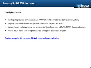 Promoção BRAVA Intranet
                                                                                         www.bravatec.com.br




 Condições Gerais


  Válido para projetos formalizados (via FAX/PDF ou PS enviada) até 30/Novembro/2011;
  Projetos com valor contratado igual ou superior a 10 (dez) mil reais;
  Uso das horas exclusivamente em projetos de Tecnologia com a BRAVA TOTVS Business Partner;
  Pacote de 24 horas sem compromisso de entrega de escopo de projeto;


 Conheça aqui o Kit Intranet BRAVA com todos os módulos




                                                                                                               6
 
