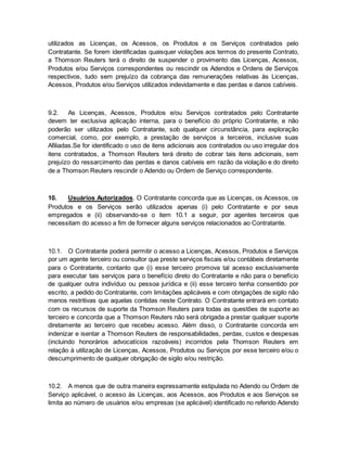utilizados as Licenças, os Acessos, os Produtos e os Serviços contratados pelo 
Contratante. Se forem identificadas quaisquer violações aos termos do presente Contrato, 
a Thomson Reuters terá o direito de suspender o provimento das Licenças, Acessos, 
Produtos e/ou Serviços correspondentes ou rescindir os Adendos e Ordens de Serviços 
respectivos, tudo sem prejuízo da cobrança das remunerações relativas às Licenças, 
Acessos, Produtos e/ou Serviços utilizados indevidamente e das perdas e danos cabíveis. 
9.2. As Licenças, Acessos, Produtos e/ou Serviços contratados pelo Contratante 
devem ter exclusiva aplicação interna, para o benefício do próprio Contratante, e não 
poderão ser utilizados pelo Contratante, sob qualquer circunstância, para exploração 
comercial, como, por exemplo, a prestação de serviços a terceiros, inclusive suas 
Afiliadas.Se for identificado o uso de itens adicionais aos contratados ou uso irregular dos 
itens contratados, a Thomson Reuters terá direito de cobrar tais itens adicionais, sem 
prejuízo do ressarcimento das perdas e danos cabíveis em razão da violação e do direito 
de a Thomson Reuters rescindir o Adendo ou Ordem de Serviço correspondente. 
10. Usuários Autorizados. O Contratante concorda que as Licenças, os Acessos, os 
Produtos e os Serviços serão utilizados apenas (i) pelo Contratante e por seus 
empregados e (ii) observando-se o item 10.1 a seguir, por agentes terceiros que 
necessitam do acesso a fim de fornecer alguns serviços relacionados ao Contratante. 
10.1. O Contratante poderá permitir o acesso a Licenças, Acessos, Produtos e Serviços 
por um agente terceiro ou consultor que preste serviços fiscais e/ou contábeis diretamente 
para o Contratante, contanto que (i) esse terceiro promova tal acesso exclusivamente 
para executar tais serviços para o benefício direto do Contratante e não para o benefício 
de qualquer outra indivíduo ou pessoa jurídica e (ii) esse terceiro tenha consentido por 
escrito, a pedido do Contratante, com limitações aplicáveis e com obrigações de sigilo não 
menos restritivas que aquelas contidas neste Contrato. O Contratante entrará em contato 
com os recursos de suporte da Thomson Reuters para todas as questões de suporte ao 
terceiro e concorda que a Thomson Reuters não será obrigada a prestar qualquer suporte 
diretamente ao terceiro que recebeu acesso. Além disso, o Contratante concorda em 
indenizar e isentar a Thomson Reuters de responsabilidades, perdas, custos e despesas 
(incluindo honorários advocatícios razoáveis) incorridos pela Thomson Reuters em 
relação à utilização de Licenças, Acessos, Produtos ou Serviços por esse terceiro e/ou o 
descumprimento de qualquer obrigação de sigilo e/ou restrição. 
10.2. A menos que de outra maneira expressamente estipulada no Adendo ou Ordem de 
Serviço aplicável, o acesso às Licenças, aos Acessos, aos Produtos e aos Serviços se 
limita ao número de usuários e/ou empresas (se aplicável) identificado no referido Adendo 
 