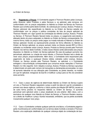 ou Ordem de Serviço. 
11. Pagamento e Preços. O Contratante pagará à Thomson Reuters pelas Licenças, 
pelos Acessos, pelos Produtos e pelos Serviços e, se aplicável, pela remessa, em 
conformidade com os preços estipulados no Adendo ou Ordem de Serviço da Thomson 
Reuters que constitui parte deste Contrato. As cobranças por Licença, Acesso, Produto ou 
Serviço adicional não especificado no Adendo ou na Ordem de Serviço estarão em 
conformidade com os preços e política constantes da lista de preços aplicável da 
Thomson Reuters em vigor quando da contratação da referida Licença, Acesso, Produto 
ou Serviço. A Thomson Reuters faturará todos os preços, e o pagamento será devido e 
efetuado dentro do prazo estipulado no Adendo ou Ordem de Serviço correspondente. Da 
mesma forma, todos os preços serão pagos na moeda indicada no Adendo ou Ordem de 
Serviço aplicável. Exceto se expressamente previsto de forma diferente no Adendo ou 
Ordem de Serviço aplicável, os preços excluem todos os tributos (exceto IRPJ e CSLL) 
cobrados ou incidentes sobre Licença, Acesso, Produto ou Serviço provido pela Thomson 
Reuters nos termos deste Contrato, e todos esses tributos serão adicionados aos preços 
dispostos no Adendo ou Ordem de Serviço aplicável. No caso de qualquer aumento nos 
percentuais aplicáveis ou criação de novos tributos, a Thomson Reuters terá o direito de 
rever seus preços proporcionalmente. Além disso, o Contratante será responsável pelo 
pagamento de todos e quaisquer tributos retidos cobrados sobre Licença, Acesso, 
Produto ou Serviço provido pela Thomson Reuters, se aplicável, e o Contratante 
entregará a documentação correspondente que comprova essas retenções à Thomson 
Reuters no mês seguinte. Com relação a Licença, Acesso, Produto ou Serviço cujo preço 
é determinado em parte pelo número de transações ou declarações processadas, no caso 
de aumento relevante na sua utilização pelo Contratante, as partes deverão, na medida 
em que for aplicável, renegociar de boa-fé e modificar o preço para os fins de considerar 
esse aumento. 
11.1. Caso o prazo de vigência de determinado Adendo ou Ordem de Serviço supere 
um ano, a Thomson Reuters reajustará o preço a partir da data em que for completado o 
primeiro ano dessa vigência, conforme o índice positivo de inflação IGP-M/FGV, exceto se 
de outra forma previsto no respectivo Adendo ou Ordem de Serviço. O aumento 
percentual será aplicável sobre o preço atualizado do ano anterior. Além disso, com a 
assinatura de qualquer novo Adendo ou Ordem de Serviço, a Thomson Reuters reserva-se 
o direito de modificar o preço; ficando ressalvado, entretanto, que as partes acordarão 
mutuamente qualquer novo preço. 
11.2. Caso o Contratante conteste qualquer parte de uma fatura, o Contratante pagará a 
parte incontroversa em conformidade com os termos deste Contrato e enviará à Thomson 
Reuters uma explicação detalhada de qualquer cobrança objeto de contestação de boa- 
 
