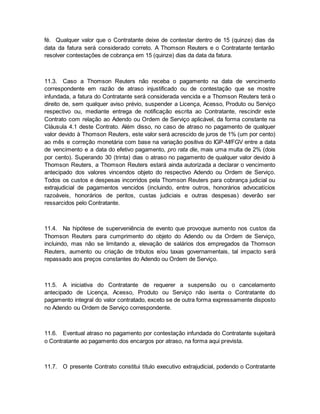 fé. Qualquer valor que o Contratante deixe de contestar dentro de 15 (quinze) dias da 
data da fatura será considerado correto. A Thomson Reuters e o Contratante tentarão 
resolver contestações de cobrança em 15 (quinze) dias da data da fatura. 
11.3. Caso a Thomson Reuters não receba o pagamento na data de vencimento 
correspondente em razão de atraso injustificado ou de contestação que se mostre 
infundada, a fatura do Contratante será considerada vencida e a Thomson Reuters terá o 
direito de, sem qualquer aviso prévio, suspender a Licença, Acesso, Produto ou Serviço 
respectivo ou, mediante entrega de notificação escrita ao Contratante, rescindir este 
Contrato com relação ao Adendo ou Ordem de Serviço aplicável, da forma constante na 
Cláusula 4.1 deste Contrato. Além disso, no caso de atraso no pagamento de qualquer 
valor devido à Thomson Reuters, este valor será acrescido de juros de 1% (um por cento) 
ao mês e correção monetária com base na variação positiva do IGP-M/FGV entre a data 
de vencimento e a data do efetivo pagamento, pro rata die, mais uma multa de 2% (dois 
por cento). Superando 30 (trinta) dias o atraso no pagamento de qualquer valor devido à 
Thomson Reuters, a Thomson Reuters estará ainda autorizada a declarar o vencimento 
antecipado dos valores vincendos objeto do respectivo Adendo ou Ordem de Serviço. 
Todos os custos e despesas incorridos pela Thomson Reuters para cobrança judicial ou 
extrajudicial de pagamentos vencidos (incluindo, entre outros, honorários advocatícios 
razoáveis, honorários de peritos, custas judiciais e outras despesas) deverão ser 
ressarcidos pelo Contratante. 
11.4. Na hipótese de superveniência de evento que provoque aumento nos custos da 
Thomson Reuters para cumprimento do objeto do Adendo ou da Ordem de Serviço, 
incluindo, mas não se limitando a, elevação de salários dos empregados da Thomson 
Reuters, aumento ou criação de tributos e/ou taxas governamentais, tal impacto será 
repassado aos preços constantes do Adendo ou Ordem de Serviço. 
11.5. A iniciativa do Contratante de requerer a suspensão ou o cancelamento 
antecipado de Licença, Acesso, Produto ou Serviço não isenta o Contratante do 
pagamento integral do valor contratado, exceto se de outra forma expressamente disposto 
no Adendo ou Ordem de Serviço correspondente. 
11.6. Eventual atraso no pagamento por contestação infundada do Contratante sujeitará 
o Contratante ao pagamento dos encargos por atraso, na forma aqui prevista. 
11.7. O presente Contrato constitui título executivo extrajudicial, podendo o Contratante 
 