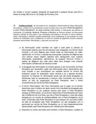 ser instado a cumprir qualquer obrigação de pagamento a qualquer tempo, para fins e 
efeitos do artigo 585,inciso II, do Código de Processo Civil. 
12. Confidencialidade. No que tange ao uso, divulgação e disseminação de certas informações 
não públicas, confidenciais ou proprietárias a serem trocadas entre uma parte ("Parte Divulgadora") 
à outra ("Parte Receptora"), as quais incluirão, entre outros, (i) informações não públicas do 
Contratante, (ii) Licenças, Acessos, Produtos e Serviços da Thomson Reuters, (iii) informações 
relativas a clientes da outra parte e suas informações não públicas e (iv) todos os outros softwares, 
dados, informações e materiais trocados identificados como confidenciais ou que poderiam de outra 
maneira ser entendidos como confidenciais no exercício razoável do julgamento da parte receptora 
(doravante denominadas "Informações"), cada parte concorda que: 
(a) As Informações serão mantidas em sigilo e cada parte (i) utilizará as 
Informações apenas para fins de executar suas obrigações nos termos deste 
Contrato e (ii) será diligente para manter todas as Informações em sigilo, 
significando, no mínimo, a adoção das precauções e padrões de diligência que 
uma pessoa nesse negócio aplicaria para salvaguardar suas próprias 
informações proprietárias, aplicando-se, de qualquer forma,no mínimo o 
padrão de diligência que cada parte utiliza para proteger suas próprias 
informações confidenciais de natureza similar. 
(b) A divulgação das Informações se limitará apenas (i) aos funcionários da Parte 
Receptora que necessitem saber das Informações para o desempenho das 
suas funções e que concordaram em respeitar termos no mínimo tão 
protetores quanto os estipulados nesta cláusula e (ii) a agentes terceiros 
previstos na Cláusula 10, Informações essas que não serão divulgadas ou 
distribuídas total ou parcialmente a nenhum outro funcionário e/ou terceiro 
dentro ou fora da organização da Parte Receptora, sem o prévio 
consentimento por escrito da Parte Divulgadora. 
(c) O termo "Informações" não inclui informações que (i) sejam ou se tornem 
disponíveis para o público em geral, exceto como resultado de divulgação pela 
Parte Receptora ou por qualquer pessoa para quem a Parte Receptora 
divulgue as Informações, (ii) se tornem disponíveis à Parte Receptora em base 
não confidencial de uma fonte, que não a Parte Divulgadora, e que não esteja 
obrigada por um acordo de confidencialidade com a Parte Divulgadora, (iii) já 
eram conhecidas pela Parte Receptora ou que estavam em sua posse antes 
da data de divulgação pela Parte Divulgadora, (iv) são divulgadas com a 
permissão por escrito da Parte Divulgadora, ou (v) são independentemente 
desenvolvidas pela Parte Receptora sem referência às Informações. 
(d) Expirando ou sendo rescindido este Contrato, a Parte Receptora, a pedido da 
 