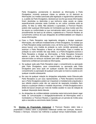 Parte Divulgadora, prontamente (i) devolverá as Informações à Parte 
Divulgadora, incluindo quaisquer cópias ou extratos ou (ii) destruirá as 
Informações (na medida autorizada pela legislação e regulamentos aplicáveis) 
e, a pedido da Parte Divulgadora, declarará por escrito que essas Informações 
foram devolvidas ou destruídas e que nenhuma cópia, exceto as cópias 
especificamente previstas neste Contrato ou em outros contratos entre as 
partes, foi feita ou retida. Não obstante o supracitado, a Thomson Reuters 
poderá reter quaisquer Informações do Contratante que deva manter para fins 
de arquivo ou conformidade ou que normalmente retém como parte de seus 
procedimentos de back-up de sistema, sujeitando-se a Thomson Reuters ao 
cumprimento contínuo de suas obrigações de confidencialidade com relação a 
essas Informações. 
(e) Caso a Parte Receptora seja legalmente obrigada a divulgar quaisquer 
Informações, ela notificará imediatamente a Parte Divulgadora, na medida que 
a Parte Receptora esteja autorizada a isso, de forma que a Parte Divulgadora 
possa buscar uma medida de proteção ou outro remédio apropriado e/ou 
autorizar a Parte Receptora a liberar as informações. Caso a medida de 
proteção ou outro remédio não seja obtido, ou a Parte Divulgadora autorize a 
Parte Receptora a divulgar as Informações, a Parte Receptora fornecerá 
apenas a parte das Informações que é legalmente exigida a divulgar e 
exercerá todos os esforços razoáveis para obter a garantia confiável de que o 
tratamento confidencial será dado às Informações. 
(f) Se qualquer ação pela Parte Receptora exigir o consentimento ou aprovação 
pela Parte Divulgadora, esse consentimento ou aprovação pela Parte 
Divulgadora para essa ação em qualquer ocasião não será considerado 
consentimento ou aprovação de qualquer outra ação na mesma ocasião ou em 
qualquer ocasião subsequente. 
(g) No caso de qualquer violação às obrigações estipuladas nesta Cláusula pela 
Parte Receptora ou por seus representantes, a Parte Receptora reconhece 
que a Parte Divulgadora poderá ser irreparável e imediatamente prejudicada e 
que referido prejuízo pode não ser passível de reparação monetária. Sem 
prejuízo a quaisquer direitos e medidas disponíveis, a Parte Divulgadora terá o 
direito de buscar amparo por meio de medida cautelar no caso de violação de 
qualquer disposição desta cláusula. 
(h) As obrigações de confidencialidade constantes neste instrumento devem reger 
todas as comunicações e divulgação/recebimento de Informações entre o 
Contratante e a Thomson Reuters, e vigorarão por um período de 3 (três) anos 
após a rescisão ou vencimento deste Contrato. 
13. Direitos de Propriedade Intelectual. A Thomson Reuters retém toda a 
propriedade e direitos sobre a propriedade intelectual contida nas Licenças, Acessos, 
Produtos e Serviços, inclusive nas melhorias a qualquer tempo implementadas, assim 
 