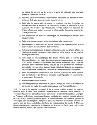 de dados do governo ou de terceiros a partir da utilização das Licenças, 
Acessos, Produtos e Serviços; 
(b) Pela falta de disponibilidade ou impedimentos de acesso aos websites e outros 
sistemas de órgãos governamentais ou de terceiros; 
(c) Pela falta de energia elétrica, queda ou mudança nos links (conexões via 
internet) em geral e sistemas de transmissão envolvidos na comunicação e 
qualquer outra mudança de infraestrutura ocorrida e alterações nos sites dos 
órgãos oficiais que afetem o acesso e a formatação dos dados provenientes 
dos órgãos oficiais; 
(d) Por interrupções de acesso à informação por manutenção no sistema e/ou 
equipamentos; 
(e) Pela perda de prazos decorrentes de qualquer falha na pesquisa; 
(f) Pela inoperância do sistema em virtude de restrições impostas para o acesso 
aos servidores e equipamentos do Contratante; 
(g) Pela eventual necessidade de pagamento para acesso aos órgãos oficiais, na 
hipótese de esses passarem a ser cobrados pelos órgãos ou por qualquer 
instituição autorizada; 
(h) Pelo prazo de disponibilização dos órgãos oficiais para a consulta pela 
Thomson Reuters, em razão do volume para processamento ou por qualquer 
outro motivo, e ainda por dificuldades de acesso e limitadores como: Captchas 
(imagens com caracteres, sons), bloqueio de "IPs" (número que identifica o 
computador na internet) ou qualquer outro método de bloqueio que possa vir a 
ser utilizado e que prejudique a captura e processamento das informações; 
(i) Pelo uso inadequado das Licenças, dos Acessos, dos Produtos e dos Serviços 
pelo Contratante ou por falhas de operação ou configuração em equipamentos 
e sistemas do Contratante; 
(j) Por quaisquer causas externas; 
(k) Por indisponibilidade temporária de uso da Licença, do Acesso, do Produto ou 
do Serviço em razão de manutenção realizada pela Thomson Reuters. 
16.1. No prazo de garantia contratual já se encontra incluído o prazo de qualquer 
garantia legal. Exceto pelas garantias especificamente previstas neste Contrato, a 
Thomson Reuters não concede garantias adicionais e o Contratante aceita as Licenças, 
os Acessos, os Produtos e quaisquer Serviços prestados sem qualquer garantia adicional 
de qualquer tipo, incluindo garantias legais. A Thomson Reuters não concede garantia de 
adequação, comercialização ou adequação para uma finalidade específica e também não 
garante que os itens contratados atenderão às necessidades do cliente. A Thomson 
Reuters também não garante que as Licenças, os Acessos, os Serviços ou os Produtos 
estão isentos de erros ou que seu uso será ininterrupto. 
 