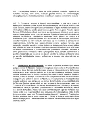 16.2. O Contratante renuncia a todas as outras garantias correlatas, expressas ou 
implícitas, incluindo, entre outras, qualquer garantia implícita de comercialização, 
adequação para uma finalidade pretendida ou particular, prazo de cumprimento ou outra. 
16.3. O Contratante assume a integral responsabilidade e total risco quanto à 
adequação e resultados obtidos a partir do uso das Licenças, dos Acessos, dos Produtos 
e dos Serviços, assim como por quaisquer decisões ou ações tomadas com base nas 
informações contidas ou geradas pelas Licenças, pelos Acessos, pelos Produtos e pelos 
Serviços. O Contratante entende e concorda que os resultados obtidos do uso e suporte 
recebido concernente a essas Licenças, Acessos, Produtos e Serviços (i) não serão, sob 
nenhuma circunstância, considerados assessoria fiscal, jurídica ou contábil e é 
aconselhável que o Contratante obtenha essa assessoria de seu advogado, contador ou 
consultor tributário ou outro consultor comercial, (ii) não isentarão o Contratante de 
responsabilidade, incluindo sua responsabilidade perante qualquer terceiro, pela 
elaboração, conteúdo, precisão e revisão de itens, ou do tratamento fiscal e/ou contábil de 
itens refletidos em suas declarações tributárias ou demonstrações financeiras e (iii) visam 
unicamente complementar o conhecimento dos profissionais contábeis, tributários e 
outros profissionais comerciais sobre o planejamento fiscal, contábil, conformidade e 
questões relacionadas ao negócio e não devem substituir a avaliação profissional sólida 
ou atenção individualizada desses profissionais a respeito das circunstâncias do 
Contratante. 
17. Limitação de Responsabilidade. Por todos os pedidos de indenização durante 
qualquer período de 12 (doze) meses com relação ao desempenho da Thomson Reuters 
nos termos deste Contrato, incluindo multas e juros, e independentemente da forma da 
reclamação ou ação, seja em contrato, ato ilícito, responsabilidade restrita ou de outra 
maneira, incluindo sem se limitar a reclamações sobre Licenças, Acessos, Produtos, 
Serviços, quaisquer entregas ou quaisquer outros compromissos feitos neste instrumento 
ou segundo uma Ordem de Serviço ou Adendo, ou por qualquer erro da Thomson Reuters 
ou outra quebra de suas obrigações nos termos deste Contrato, a responsabilidade total 
da Thomson Reuters não excederá um valor equivalente às remunerações pagas pelo 
Contratante à Thomson Reuters nos termos deste Contrato pela(s) Licença(s), Acesso(s), 
Produto(s) ou Serviços aplicáveis, que constituem a base dessa reclamação, durante 
esse período de 12 (doze) meses. Caso este Contrato esteja em vigor por menos de doze 
meses, então essa responsabilidade será calculada pela multiplicação da média do total 
de remunerações pagas pelo Contratante pela(s) Licença(s), Acesso(s), Produto(s) ou 
Serviços aplicáveis durante esses meses por 12 (doze). A limitação supracitada não se 
aplicará à obrigação da Thomson Reuters em indenizar o Contratante por infração regida 
pela Cláusula 14. 
 